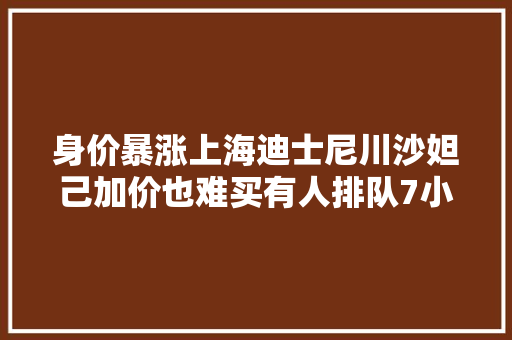身价暴涨上海迪士尼川沙妲己加价也难买有人排队7小时连毛都没摸到
