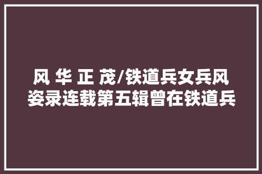 风 华 正 茂/铁道兵女兵风姿录连载第五辑曾在铁道兵军旗下的女兵