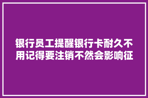 银行员工提醒银行卡耐久不用记得要注销不然会影响征信