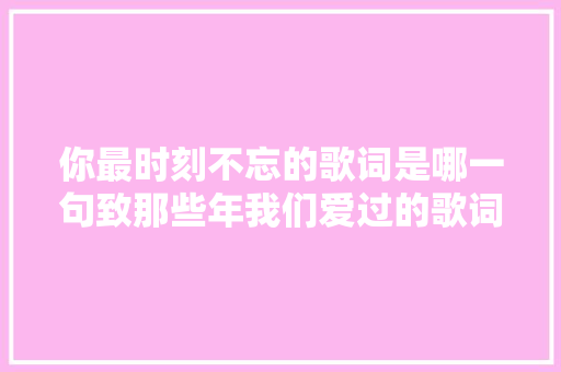 你最时刻不忘的歌词是哪一句致那些年我们爱过的歌词