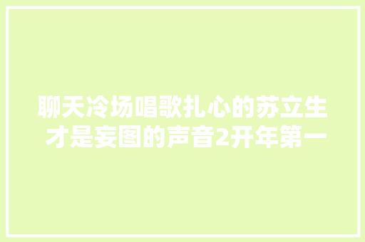 聊天冷场唱歌扎心的苏立生 才是妄图的声音2开年第一大年夜赢家