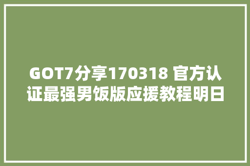 GOT7分享170318 官方认证最强男饭版应援教程明日上线 你准备好了吗