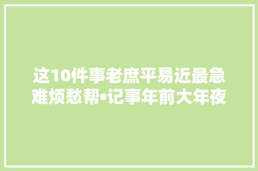 这10件事老庶平易近最急难烦愁帮•记事年前大年夜盘点二