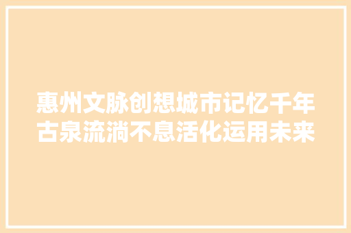 惠州文脉创想城市记忆千年古泉流淌不息活化运用未来可期