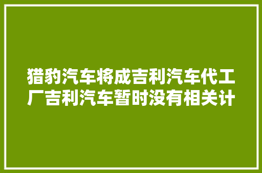 猎豹汽车将成吉利汽车代工厂吉利汽车暂时没有相关计划