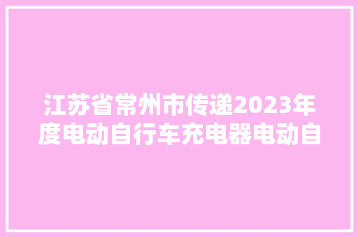 江苏省常州市传递2023年度电动自行车充电器电动自行车用锂离子电池产品质量监督抽查结果
