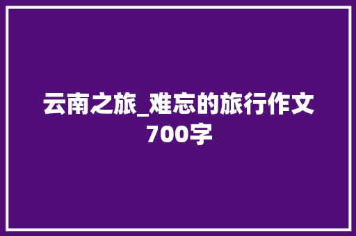 云南之旅_难忘的旅行作文700字