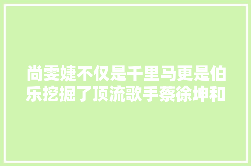 尚雯婕不仅是千里马更是伯乐挖掘了顶流歌手蔡徐坤和华晨宇