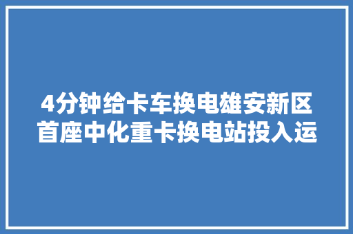 4分钟给卡车换电雄安新区首座中化重卡换电站投入运营 汽车知识