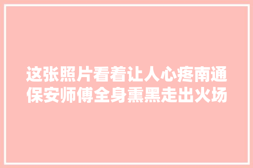 这张照片看着让人心疼南通保安师傅全身熏黑走出火场