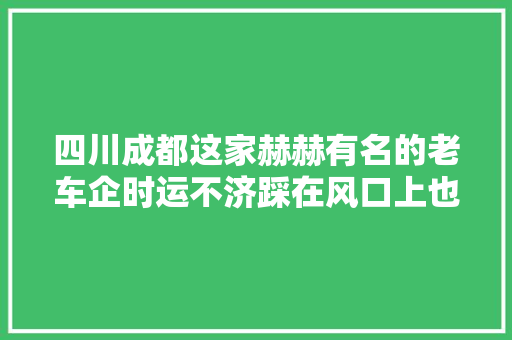 四川成都这家赫赫有名的老车企时运不济踩在风口上也飞不起来