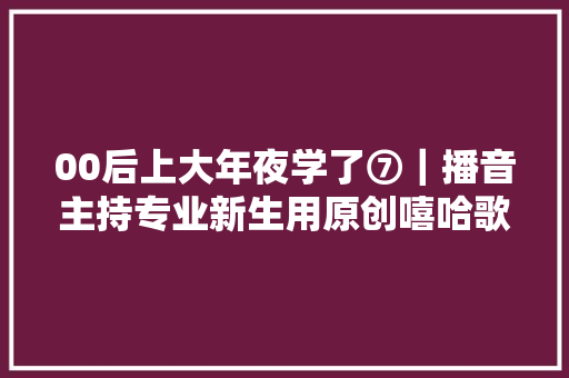 00后上大年夜学了⑦｜播音主持专业新生用原创嘻哈歌曲剖明黉舍