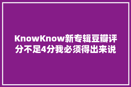 KnowKnow新专辑豆瓣评分不足4分我必须得出来说两句了