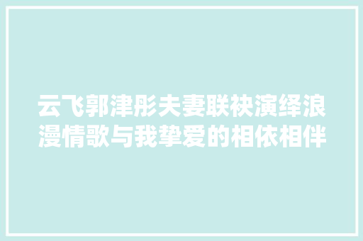 云飞郭津彤夫妻联袂演绎浪漫情歌与我挚爱的相依相伴