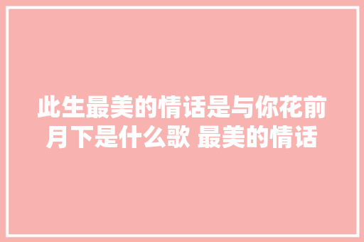 此生最美的情话是与你花前月下是什么歌 最美的情话排骨教主歌词