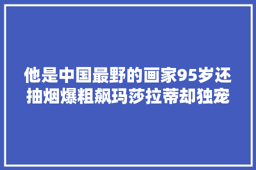 他是中国最野的画家95岁还抽烟爆粗飙玛莎拉蒂却独宠初恋75年