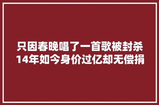只因春晚唱了一首歌被封杀14年如今身价过亿却无偿捐给祖国