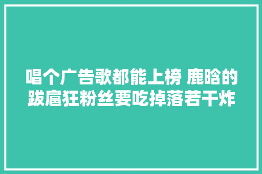 唱个广告歌都能上榜 鹿晗的跋扈狂粉丝要吃掉落若干炸鸡