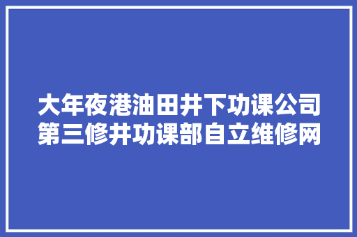 大年夜港油田井下功课公司第三修井功课部自立维修网电设备 半年节支164万元