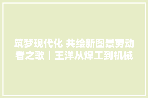 筑梦现代化 共绘新图景劳动者之歌｜王洋从焊工到机械人编程师的演化