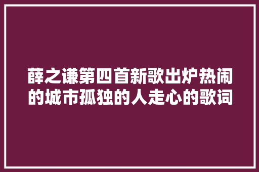 薛之谦第四首新歌出炉热闹的城市孤独的人走心的歌词让人想哭