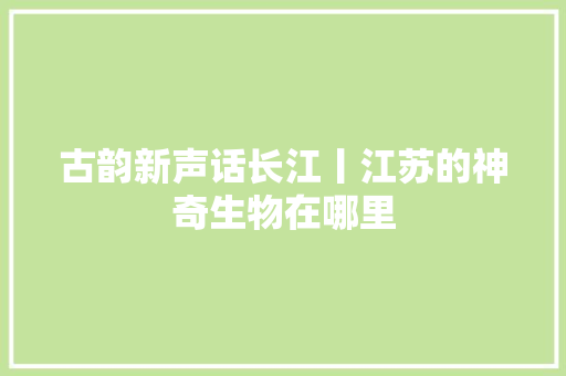 古韵新声话长江丨江苏的神奇生物在哪里