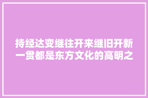 持经达变继往开来继旧开新一贯都是东方文化的高明之处