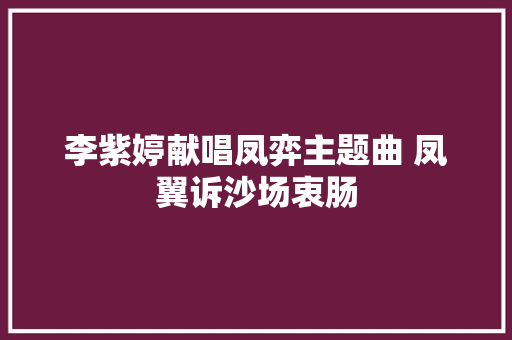 李紫婷献唱凤弈主题曲 凤翼诉沙场衷肠