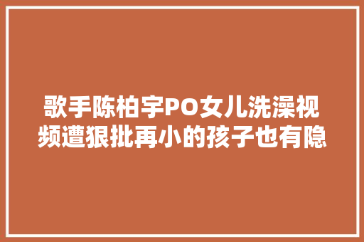 歌手陈柏宇PO女儿洗澡视频遭狠批再小的孩子也有隐私