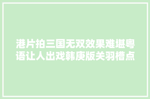 港片拍三国无双效果难堪粤语让人出戏韩庚版关羽槽点太多