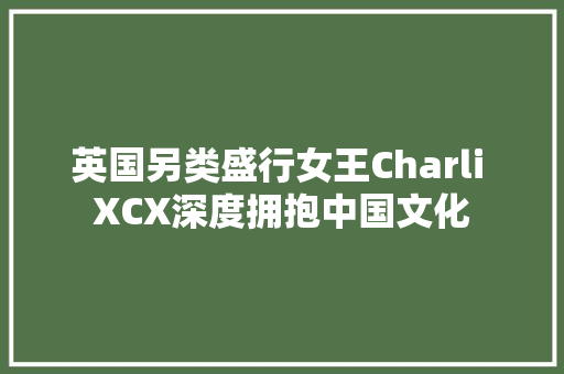 英国另类盛行女王Charli XCX深度拥抱中国文化