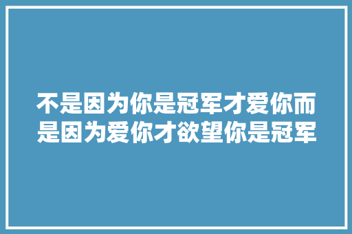 不是因为你是冠军才爱你而是因为爱你才欲望你是冠军