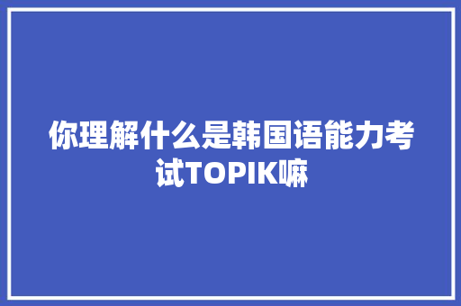 你理解什么是韩国语能力考试TOPIK嘛