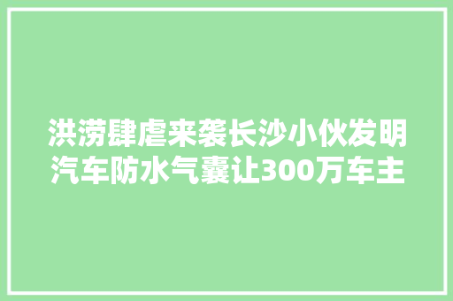 洪涝肆虐来袭长沙小伙发明汽车防水气囊让300万车主免受灾害