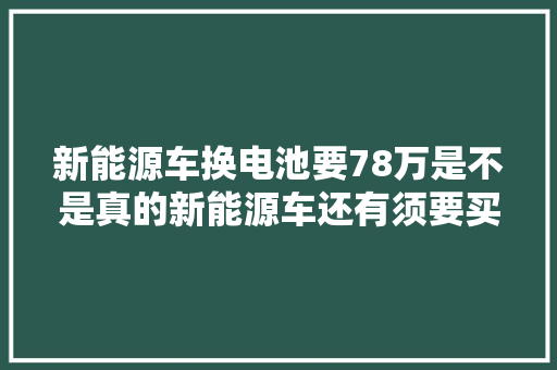 新能源车换电池要78万是不是真的新能源车还有须要买吗