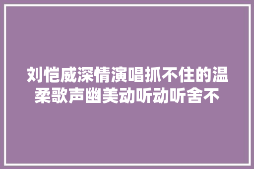 刘恺威深情演唱抓不住的温柔歌声幽美动听动听舍不