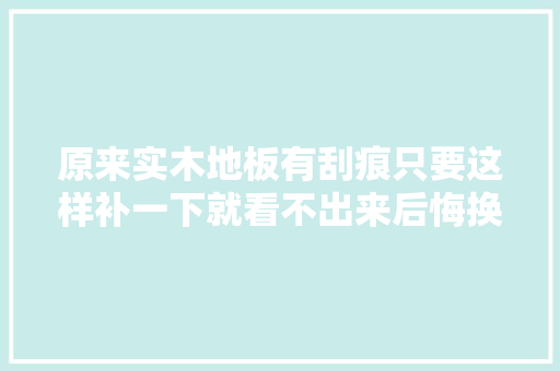 原来实木地板有刮痕只要这样补一下就看不出来后悔换新地板