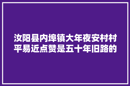 汝阳县内埠镇大年夜安村村平易近点赞是五十年旧路的华丽蝶变