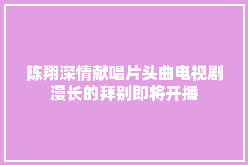 陈翔深情献唱片头曲电视剧漫长的拜别即将开播