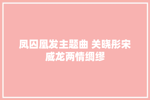 凤囚凰发主题曲 关晓彤宋威龙两情绸缪