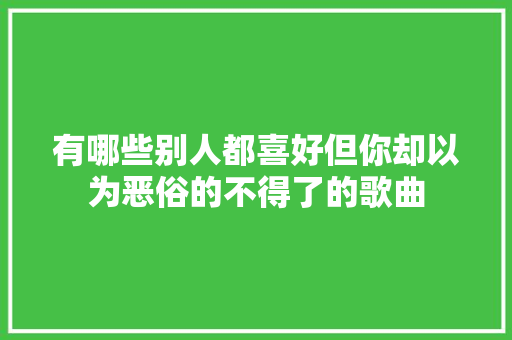 有哪些别人都喜好但你却以为恶俗的不得了的歌曲