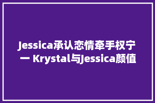 Jessica承认恋情牵手权宁一 Krystal与Jessica颜值爆棚的郑氏姐妹