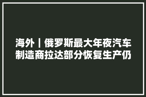 海外｜俄罗斯最大年夜汽车制造商拉达部分恢复生产仍受困零部件缺少