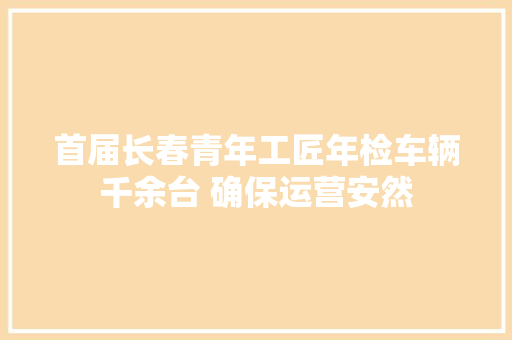 首届长春青年工匠年检车辆千余台 确保运营安然
