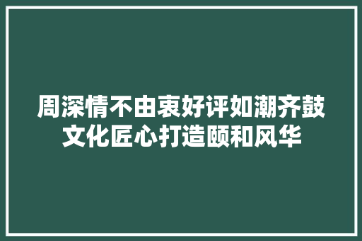 周深情不由衷好评如潮齐鼓文化匠心打造颐和风华