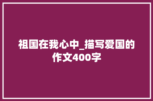祖国在我心中_描写爱国的作文400字