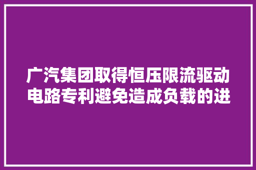 广汽集团取得恒压限流驱动电路专利避免造成负载的进一步损坏