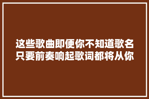 这些歌曲即便你不知道歌名只要前奏响起歌词都将从你口中涌现