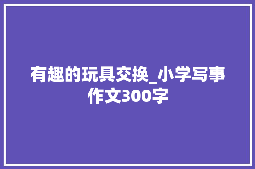 有趣的玩具交换_小学写事作文300字