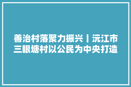 善治村落聚力振兴丨沅江市三眼塘村以公民为中央打造善治村落范儿